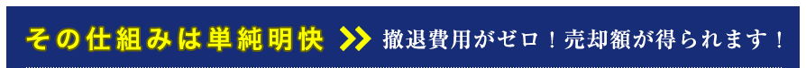 その仕組は単純明快 >> 撤退費用がゼロ！売却額が得られます！